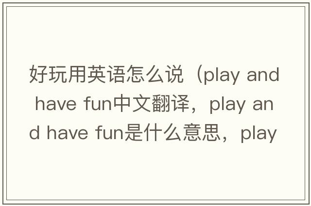 好玩用英語怎么說（play and have fun中文翻譯，play and have fun是什么意思，play and have fun發(fā)音、用法及例句）
