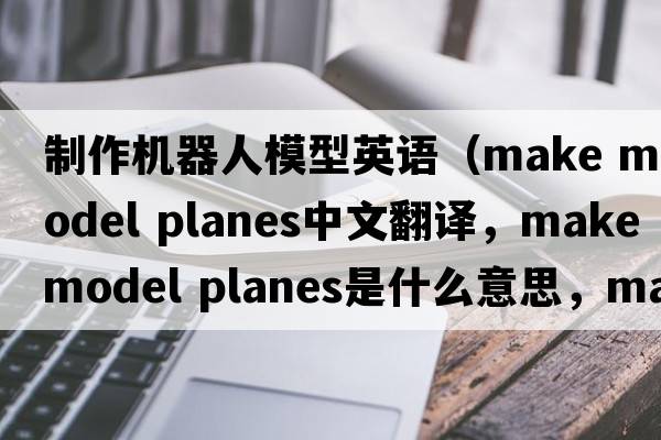 制作機(jī)器人模型英語（make model planes中文翻譯，make model planes是什么意思，make model planes發(fā)音、用法及例句）