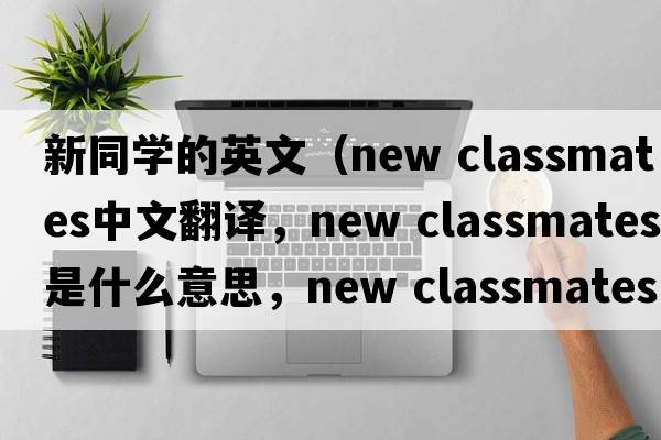新同學(xué)的英文（new classmates中文翻譯，new classmates是什么意思，new classmates發(fā)音、用法及例句）