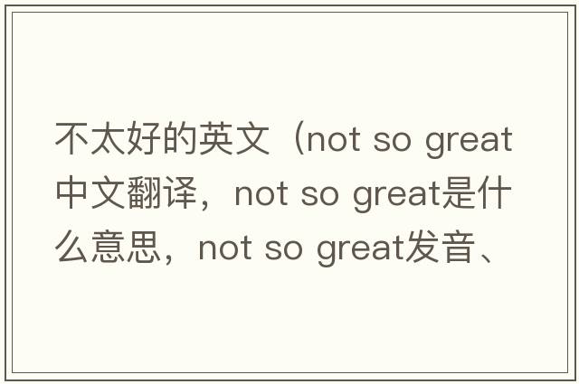 不太好的英文（not so great中文翻譯，not so great是什么意思，not so great發(fā)音、用法及例句）