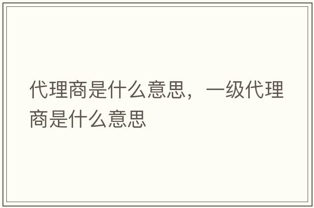 代理商是什么意思，一級(jí)代理商是什么意思