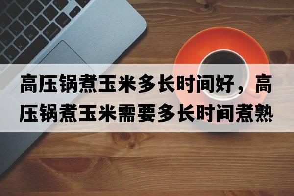 高壓鍋煮玉米多長時間好，高壓鍋煮玉米需要多長時間煮熟