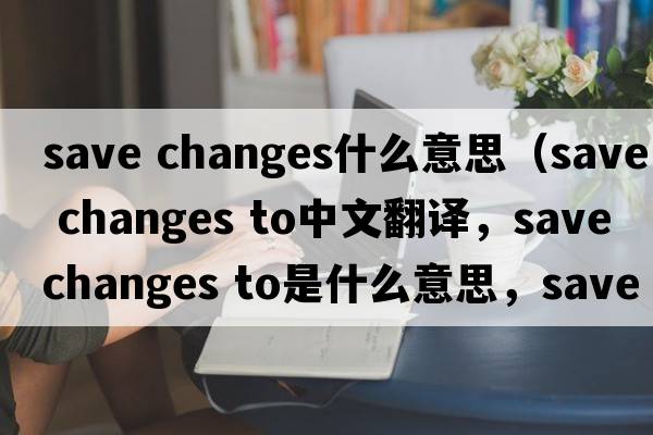 save changes什么意思（save changes to中文翻譯，save changes to是什么意思，save changes to發(fā)音、用法及例句）