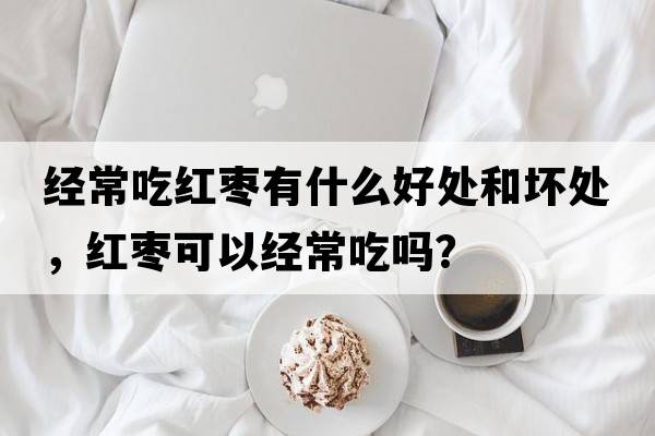 經(jīng)常吃紅棗有什么好處和壞處，紅棗可以經(jīng)常吃嗎？