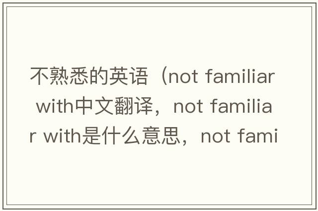 不熟悉的英語（not familiar with中文翻譯，not familiar with是什么意思，not familiar with發(fā)音、用法及例句）