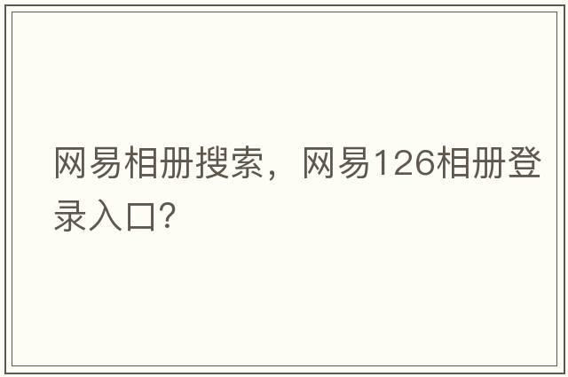 網(wǎng)易相冊搜索，網(wǎng)易126相冊登錄入口？