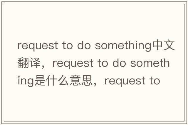 request to do something中文翻譯，request to do something是什么意思，request to do something發(fā)音、用法及例句